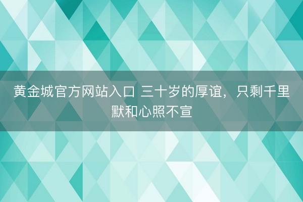 黄金城官方网站入口 三十岁的厚谊，只剩千里默和心照不宣