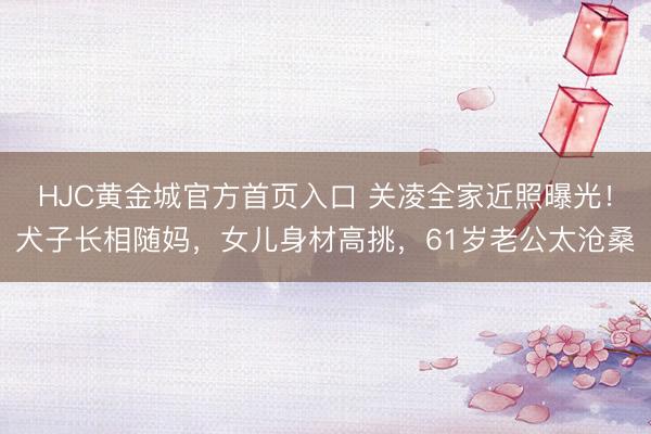 HJC黄金城官方首页入口 关凌全家近照曝光！犬子长相随妈，女儿身材高挑，61岁老公太沧桑
