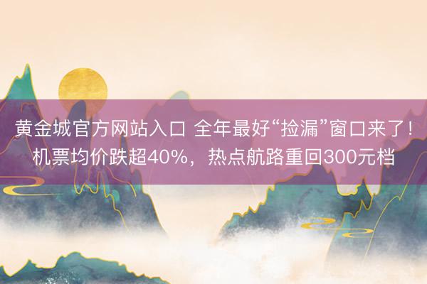 黄金城官方网站入口 全年最好“捡漏”窗口来了！机票均价跌超40%，热点航路重回300元档