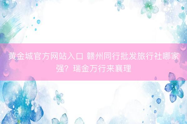 黄金城官方网站入口 赣州同行批发旅行社哪家强？瑞金万行来襄理