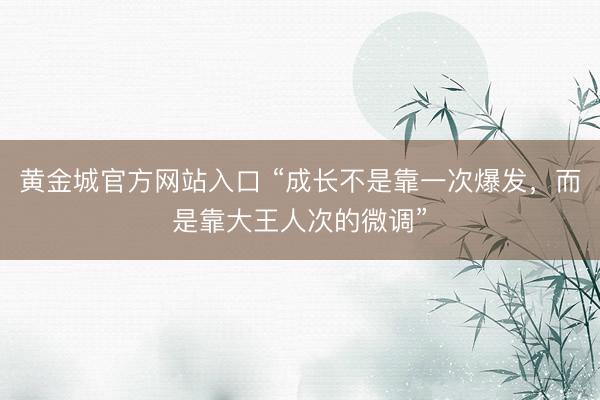 黄金城官方网站入口 “成长不是靠一次爆发，而是靠大王人次的微调”