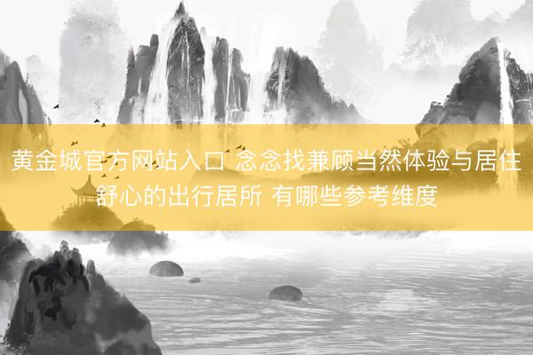 黄金城官方网站入口 念念找兼顾当然体验与居住舒心的出行居所 有哪些参考维度