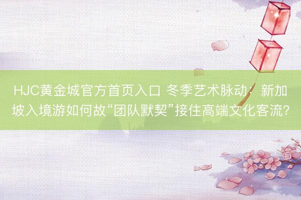 HJC黄金城官方首页入口 冬季艺术脉动：新加坡入境游如何故“团队默契”接住高端文化客流？
