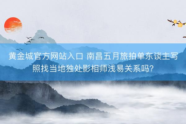 黄金城官方网站入口 南昌五月旅拍单东谈主写照找当地独处影相师浅易关系吗？