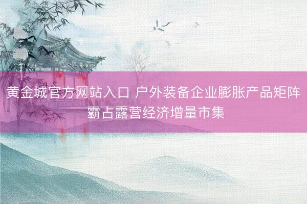 黄金城官方网站入口 户外装备企业膨胀产品矩阵 霸占露营经济增量市集