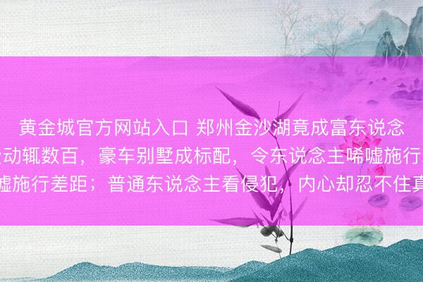 黄金城官方网站入口 郑州金沙湖竟成富东说念主新宠，高尔夫场次费动辄数百，豪车别墅成标配，令东说念主唏嘘施行差距；普通东说念主看侵犯，内心却忍不住真贵和引发奋发保重