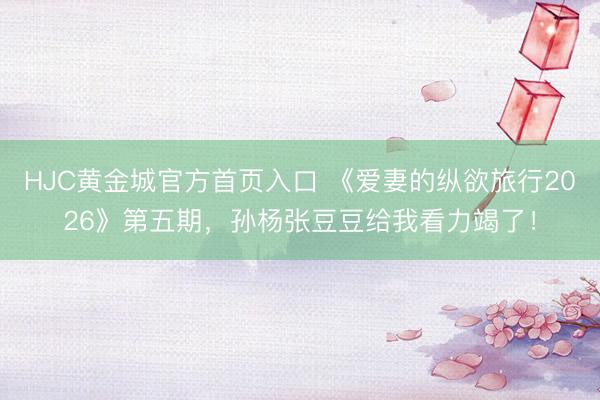 HJC黄金城官方首页入口 《爱妻的纵欲旅行2026》第五期，孙杨张豆豆给我看力竭了！