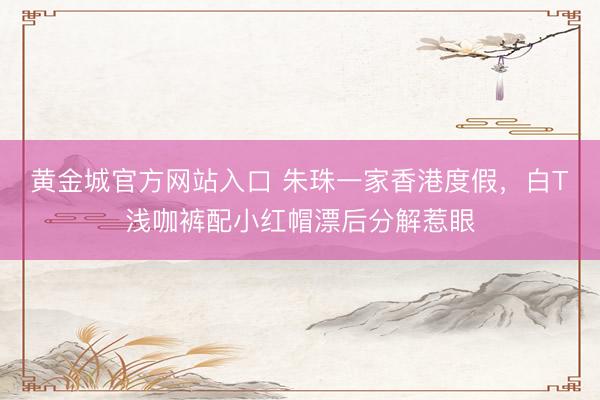 黄金城官方网站入口 朱珠一家香港度假，白T浅咖裤配小红帽漂后分解惹眼