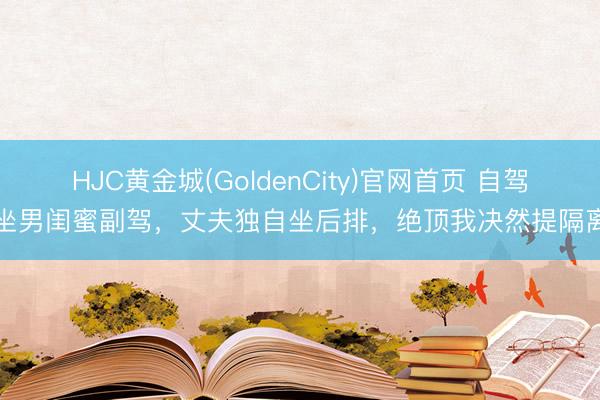 HJC黄金城(GoldenCity)官网首页 自驾坐男闺蜜副驾，丈夫独自坐后排，绝顶我决然提隔离
