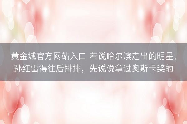 黄金城官方网站入口 若说哈尔滨走出的明星，孙红雷得往后排排，先说说拿过奥斯卡奖的