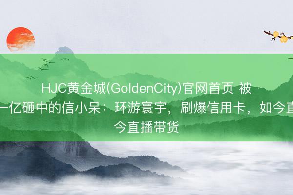 HJC黄金城(GoldenCity)官网首页 被支付宝一亿砸中的信小呆：环游寰宇，刷爆信用卡，如今直播带货