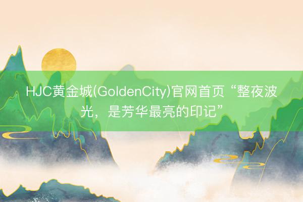 HJC黄金城(GoldenCity)官网首页 “整夜波光，是芳华最亮的印记”