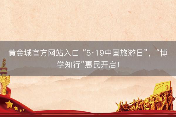 黄金城官方网站入口 “5·19中国旅游日”,“博学知行”惠民开启!