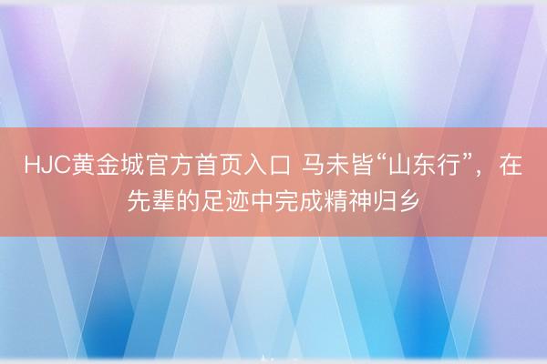 HJC黄金城官方首页入口 马未皆“山东行”，在先辈的足迹中完成精神归乡
