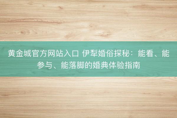 黄金城官方网站入口 伊犁婚俗探秘：能看、能参与、能落脚的婚典体验指南