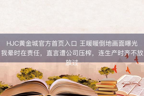 HJC黄金城官方首页入口 王暖暖倒地画面曝光！我晕时在责任，直言遭公司压榨，连生产时齐不放过