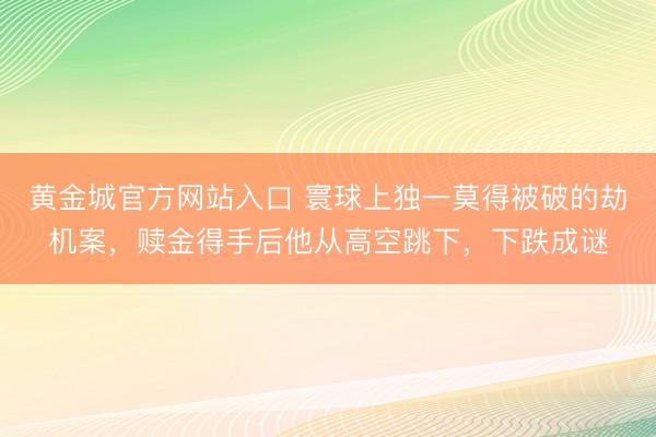 黄金城官方网站入口 寰球上独一莫得被破的劫机案，赎金得手后他从高空跳下，下跌成谜