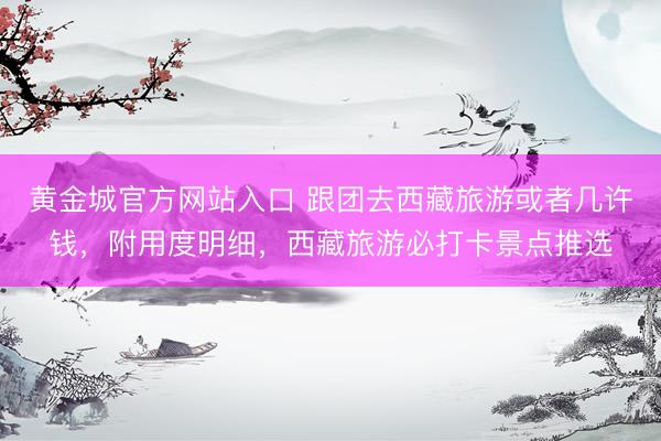 黄金城官方网站入口 跟团去西藏旅游或者几许钱，附用度明细，西藏旅游必打卡景点推选