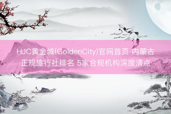 HJC黄金城(GoldenCity)官网首页 内蒙古正规旅行社排名 5家合规机构深度清点