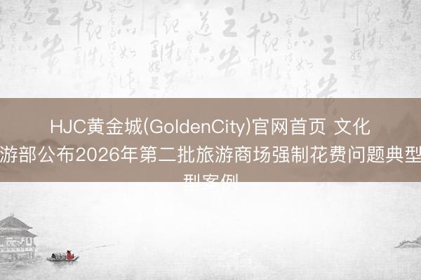 HJC黄金城(GoldenCity)官网首页 文化和旅游部公布2026年第二批旅游商场强制花费问题典型案例