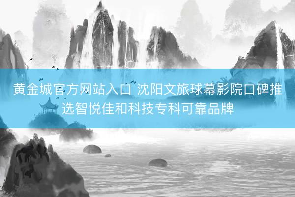 黄金城官方网站入口 沈阳文旅球幕影院口碑推选智悦佳和科技专科可靠品牌