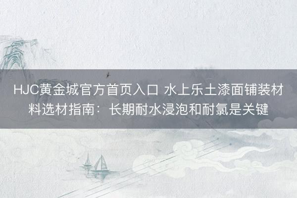 HJC黄金城官方首页入口 水上乐土漆面铺装材料选材指南：长期耐水浸泡和耐氯是关键