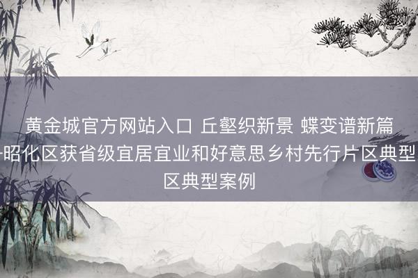 黄金城官方网站入口 丘壑织新景 蝶变谱新篇——昭化区获省级宜居宜业和好意思乡村先行片区典型案例