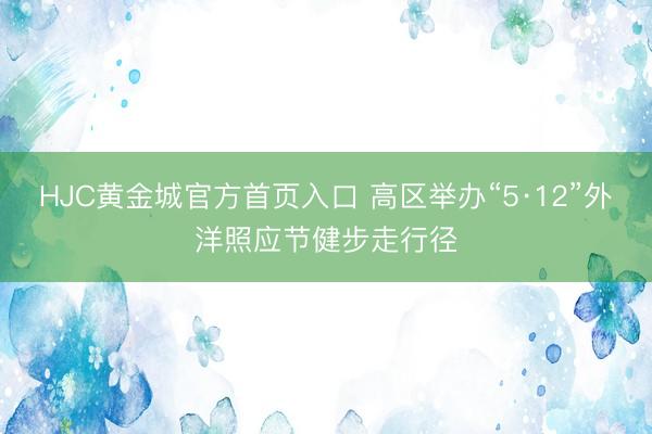 HJC黄金城官方首页入口 高区举办“5·12”外洋照应节健步走行径