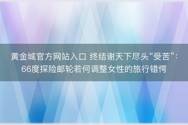 黄金城官方网站入口 终结谢天下尽头“受苦”：66度探险邮轮若何调整女性的旅行错愕