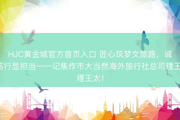 HJC黄金城官方首页入口 匠心筑梦文旅路，诚信笃行显担当——记焦作市大当然海外旅行社总司理王太！