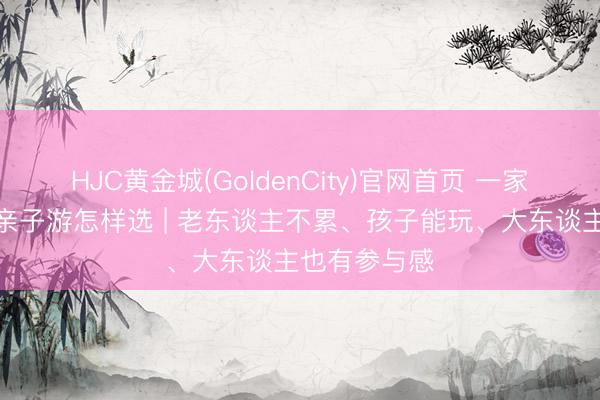 HJC黄金城(GoldenCity)官网首页 一家长幼去浙江亲子游怎样选 | 老东谈主不累、孩子能玩、大东谈主也有参与感