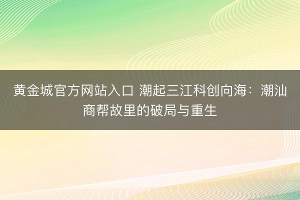 黄金城官方网站入口 潮起三江科创向海：潮汕商帮故里的破局与重生