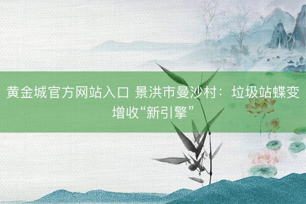 黄金城官方网站入口 景洪市曼沙村：垃圾站蝶变增收“新引擎”
