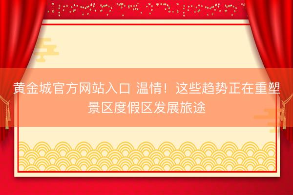 黄金城官方网站入口 温情！这些趋势正在重塑景区度假区发展旅途