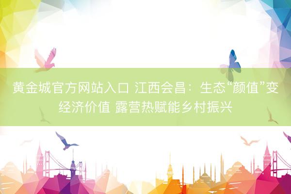 黄金城官方网站入口 江西会昌：生态“颜值”变经济价值 露营热赋能乡村振兴