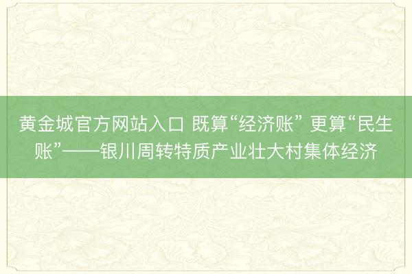 黄金城官方网站入口 既算“经济账” 更算“民生账”——银川周转特质产业壮大村集体经济