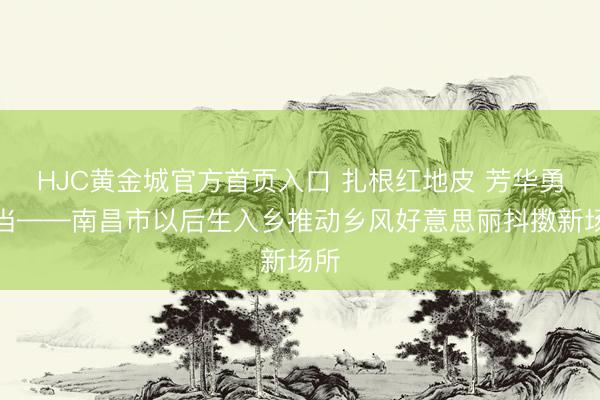 HJC黄金城官方首页入口 扎根红地皮 芳华勇担当——南昌市以后生入乡推动乡风好意思丽抖擞新场所