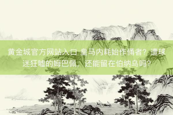 黄金城官方网站入口 皇马内耗始作俑者？遭球迷狂嘘的姆巴佩，还能留在伯纳乌吗？