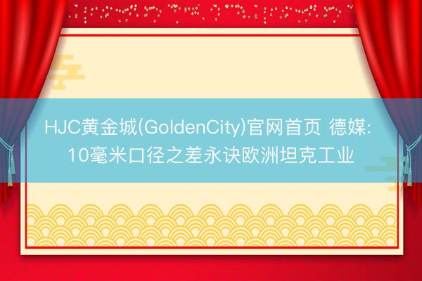 HJC黄金城(GoldenCity)官网首页 德媒: 10毫米口径之差永诀欧洲坦克工业