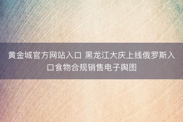 黄金城官方网站入口 黑龙江大庆上线俄罗斯入口食物合规销售电子舆图