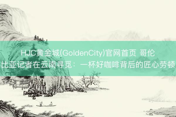 HJC黄金城(GoldenCity)官网首页 哥伦比亚记者在云南寻觅：一杯好咖啡背后的匠心劳顿