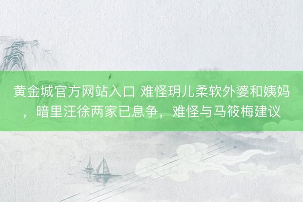 黄金城官方网站入口 难怪玥儿柔软外婆和姨妈，暗里汪徐两家已息争，难怪与马筱梅建议