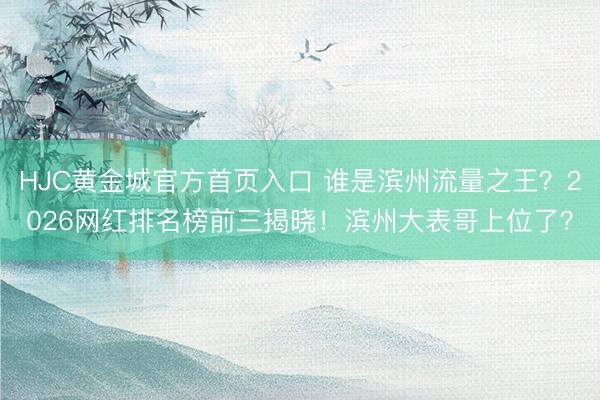 HJC黄金城官方首页入口 谁是滨州流量之王？2026网红排名榜前三揭晓！滨州大表哥上位了？