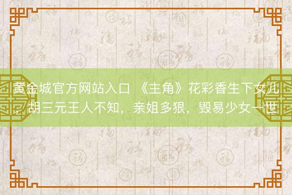 黄金城官方网站入口 《主角》花彩香生下女儿，胡三元王人不知，亲姐多狠，毁易少女一世