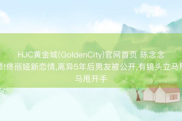 HJC黄金城(GoldenCity)官网首页 陈念念成哭晕!佟丽娅新恋情，离异5年后男友被公开，有镜头立马甩开手