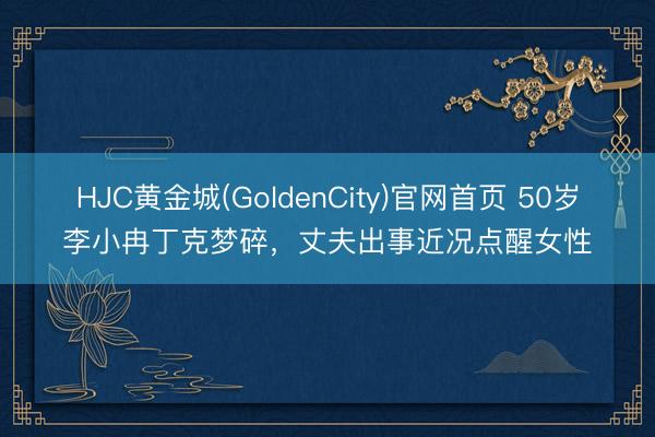 HJC黄金城(GoldenCity)官网首页 50岁李小冉丁克梦碎，丈夫出事近况点醒女性