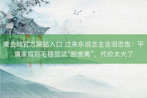 黄金城官方网站入口 过来东说念主含泪忠告：平庸家庭别毛糙尝试“断舍离”，代价太大了