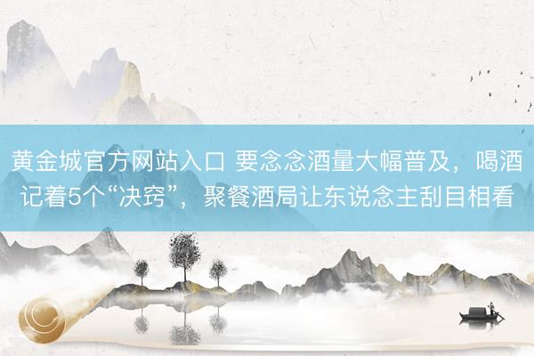 黄金城官方网站入口 要念念酒量大幅普及,喝酒记着5个“决窍”,聚餐酒局让东说念主刮目相看