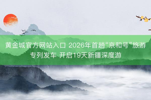 黄金城官方网站入口 2026年首趟“京和号”旅游专列发车 开启19天新疆深度游