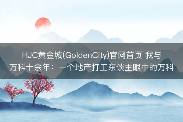 HJC黄金城(GoldenCity)官网首页 我与万科十余年：一个地产打工东谈主眼中的万科